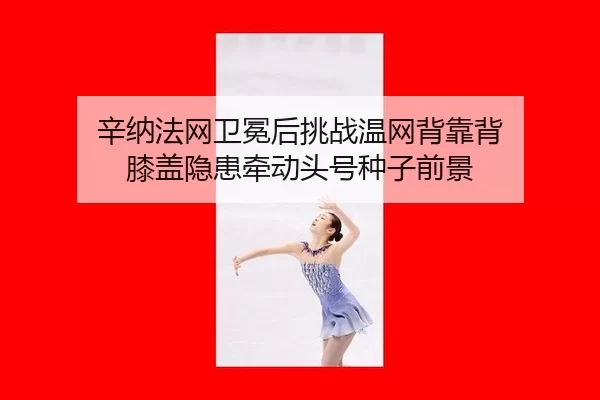 辛纳法网卫冕后挑战温网背靠背 膝盖隐患牵动头号种子前景